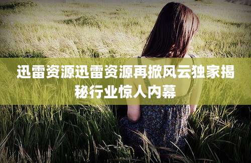 迅雷资源迅雷资源再掀风云独家揭秘行业惊人内幕