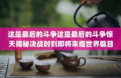 这是最后的斗争这是最后的斗争惊天揭秘决战时刻即将来临世界瞩目