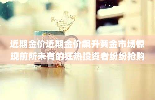 近期金价近期金价飙升黄金市场惊现前所未有的狂热投资者纷纷抢购