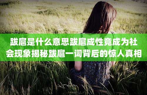 跋扈是什么意思跋扈成性竟成为社会现象揭秘跋扈一词背后的惊人真相
