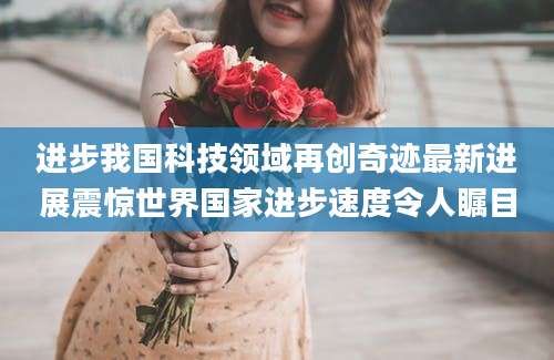 进步我国科技领域再创奇迹最新进展震惊世界国家进步速度令人瞩目