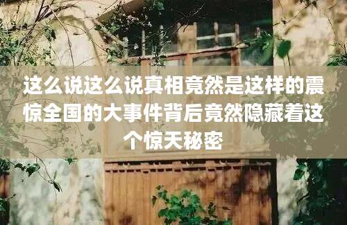 这么说这么说真相竟然是这样的震惊全国的大事件背后竟然隐藏着这个惊天秘密