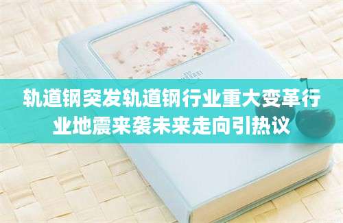 轨道钢突发轨道钢行业重大变革行业地震来袭未来走向引热议