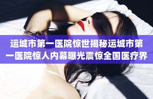 运城市第一医院惊世揭秘运城市第一医院惊人内幕曝光震惊全国医疗界