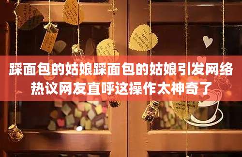 踩面包的姑娘踩面包的姑娘引发网络热议网友直呼这操作太神奇了