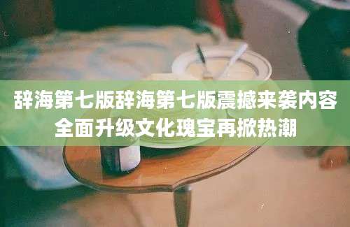 辞海第七版辞海第七版震撼来袭内容全面升级文化瑰宝再掀热潮