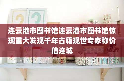 连云港市图书馆连云港市图书馆惊现重大发现千年古籍现世专家称价值连城