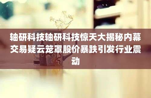轴研科技轴研科技惊天大揭秘内幕交易疑云笼罩股价暴跌引发行业震动