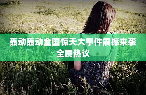 轰动轰动全国惊天大事件震撼来袭全民热议