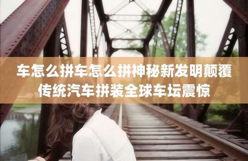 车怎么拼车怎么拼神秘新发明颠覆传统汽车拼装全球车坛震惊