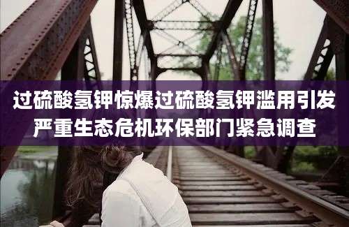 过硫酸氢钾惊爆过硫酸氢钾滥用引发严重生态危机环保部门紧急调查