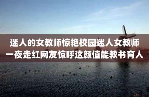 迷人的女教师惊艳校园迷人女教师一夜走红网友惊呼这颜值能教书育人