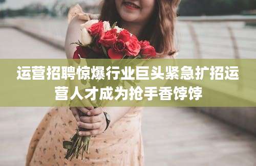 运营招聘惊爆行业巨头紧急扩招运营人才成为抢手香饽饽