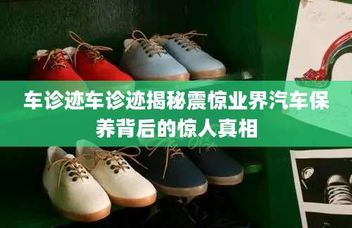 车诊迹车诊迹揭秘震惊业界汽车保养背后的惊人真相