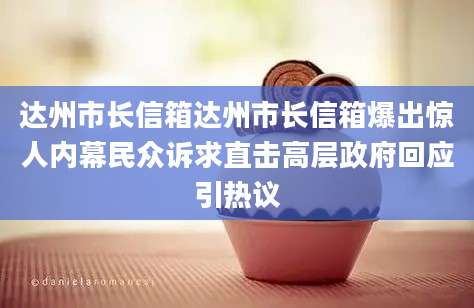 达州市长信箱达州市长信箱爆出惊人内幕民众诉求直击高层政府回应引热议