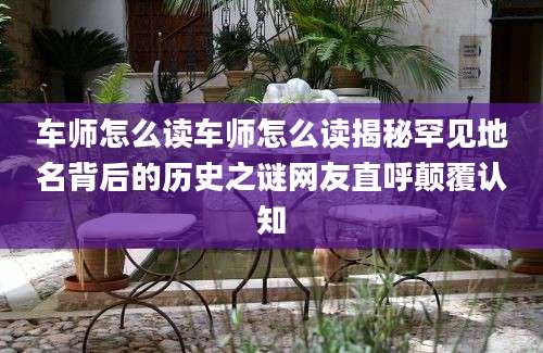 车师怎么读车师怎么读揭秘罕见地名背后的历史之谜网友直呼颠覆认知