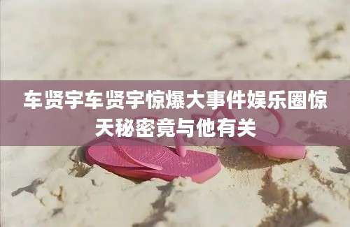 车贤宇车贤宇惊爆大事件娱乐圈惊天秘密竟与他有关