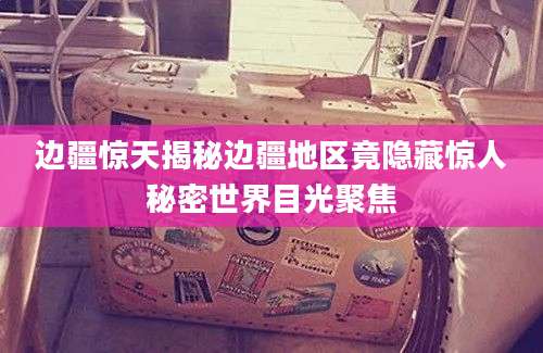 边疆惊天揭秘边疆地区竟隐藏惊人秘密世界目光聚焦