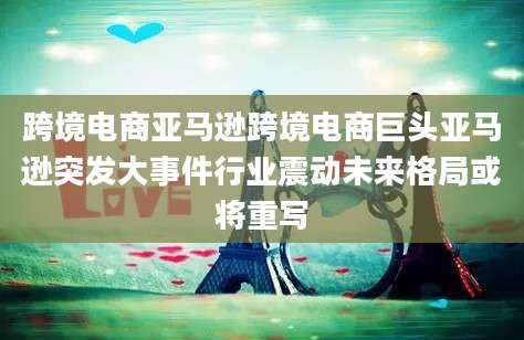 跨境电商亚马逊跨境电商巨头亚马逊突发大事件行业震动未来格局或将重写
