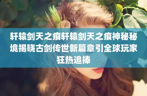 轩辕剑天之痕轩辕剑天之痕神秘秘境揭晓古剑传世新篇章引全球玩家狂热追捧