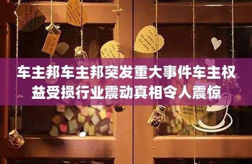 车主邦车主邦突发重大事件车主权益受损行业震动真相令人震惊