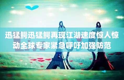 迅猛鳄迅猛鳄再现江湖速度惊人惊动全球专家紧急呼吁加强防范