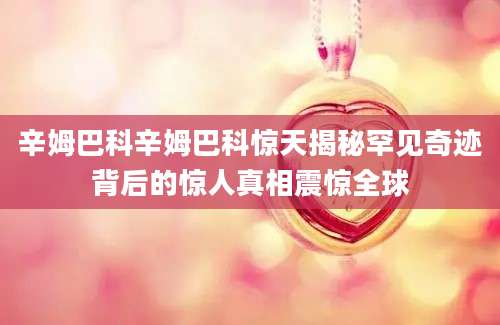 辛姆巴科辛姆巴科惊天揭秘罕见奇迹背后的惊人真相震惊全球