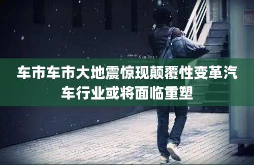 车市车市大地震惊现颠覆性变革汽车行业或将面临重塑