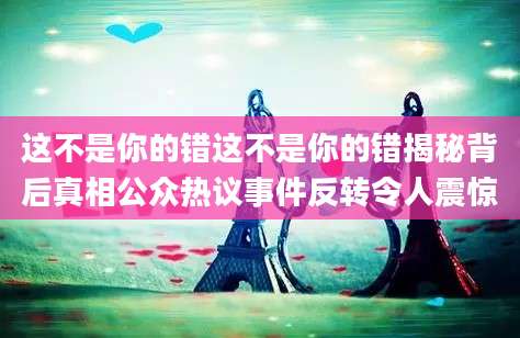 这不是你的错这不是你的错揭秘背后真相公众热议事件反转令人震惊