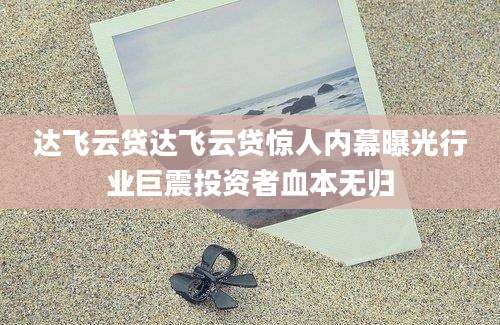 达飞云贷达飞云贷惊人内幕曝光行业巨震投资者血本无归