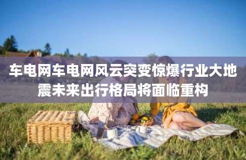 车电网车电网风云突变惊爆行业大地震未来出行格局将面临重构