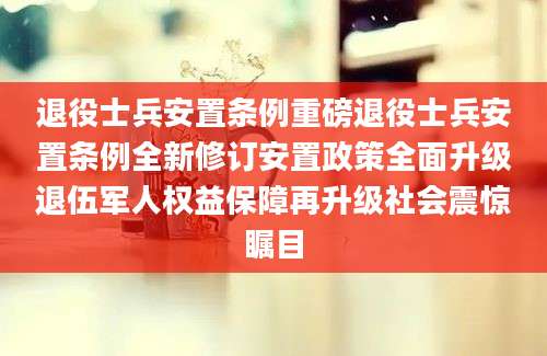 退役士兵安置条例重磅退役士兵安置条例全新修订安置政策全面升级退伍军人权益保障再升级社会震惊瞩目