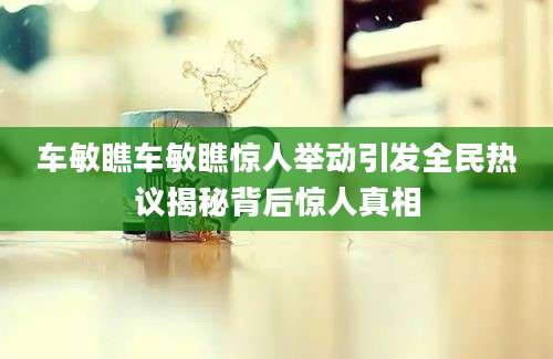 车敏瞧车敏瞧惊人举动引发全民热议揭秘背后惊人真相