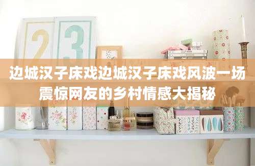 边城汉子床戏边城汉子床戏风波一场震惊网友的乡村情感大揭秘