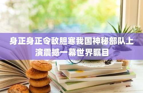 身正身正令敌胆寒我国神秘部队上演震撼一幕世界瞩目